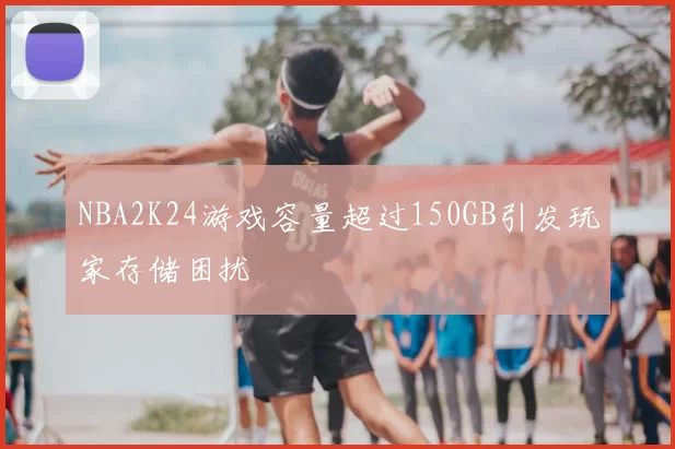 NBA2K24游戏容量超过150GB引发玩家存储困扰