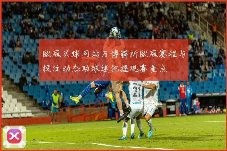 欧冠买球网站万博解析欧冠赛程与投注动态助球迷把握观赛重点