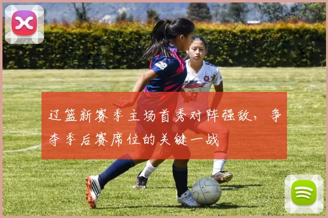 辽篮新赛季主场首秀对阵强敌,争夺季后赛席位的关键一战