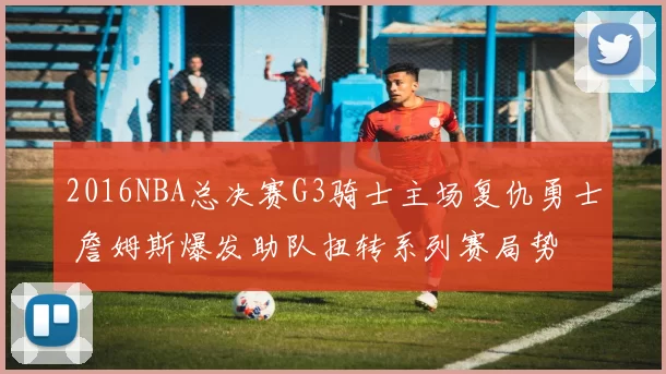 2016NBA总决赛G3骑士主场复仇勇士 詹姆斯爆发助队扭转系列赛局势