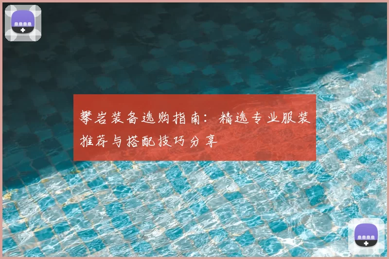 攀岩装备选购指南:精选专业服装推荐与搭配技巧分享