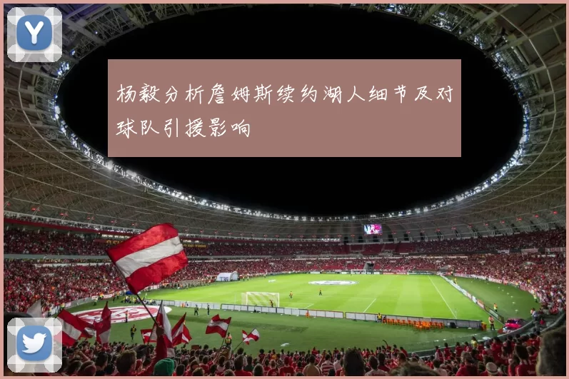杨毅分析詹姆斯续约湖人细节及对球队引援影响