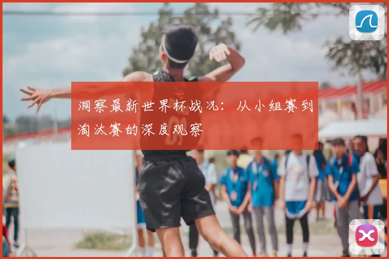 洞察最新世界杯战况：从小组赛到淘汰赛的深度观察