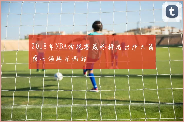 2018年NBA常规赛最终排名出炉火箭勇士领跑东西部