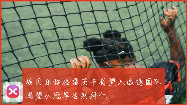 埃贝尔称格雷茨卡有望入选德国队渴望以冠军告别拜仁