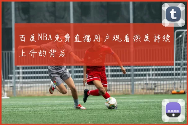 百度NBA免费直播用户观看热度持续上升的背后