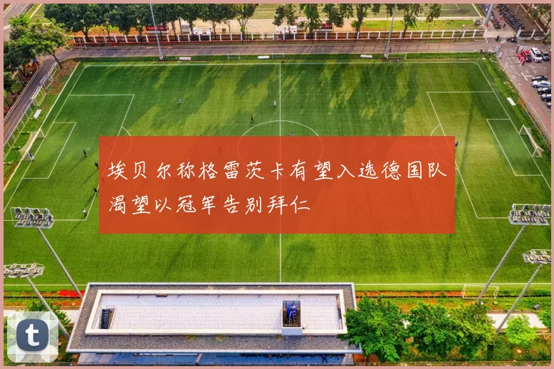 埃贝尔称格雷茨卡有望入选德国队渴望以冠军告别拜仁
