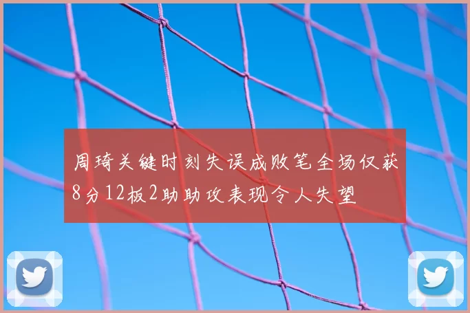周琦关键时刻失误成败笔全场仅获8分12板2助助攻表现令人失望