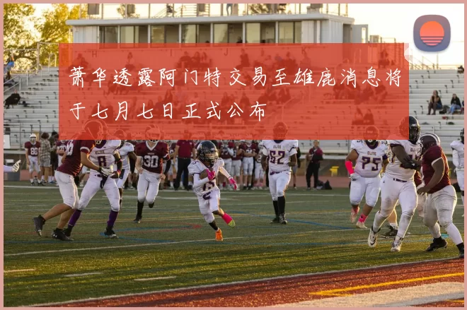 萧华透露阿门特交易至雄鹿消息将于七月七日正式公布