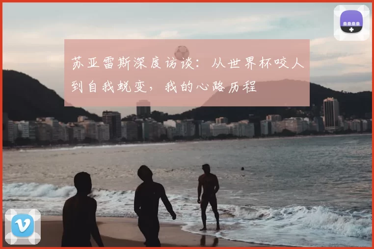 苏亚雷斯深度访谈：从世界杯咬人到自我蜕变，我的心路历程