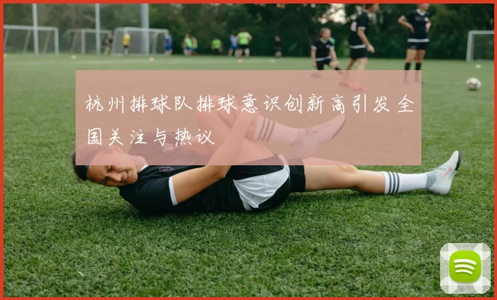 杭州排球队排球意识创新高引发全国关注与热议