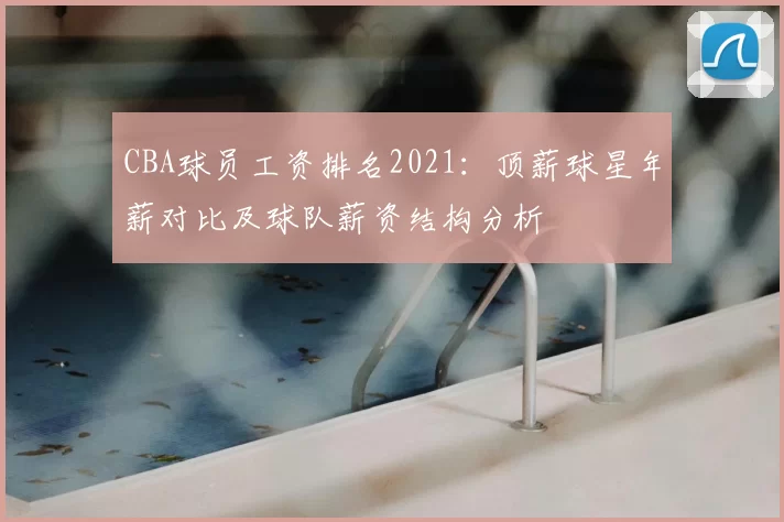 CBA球员工资排名2021:顶薪球星年薪对比及球队薪资结构分析