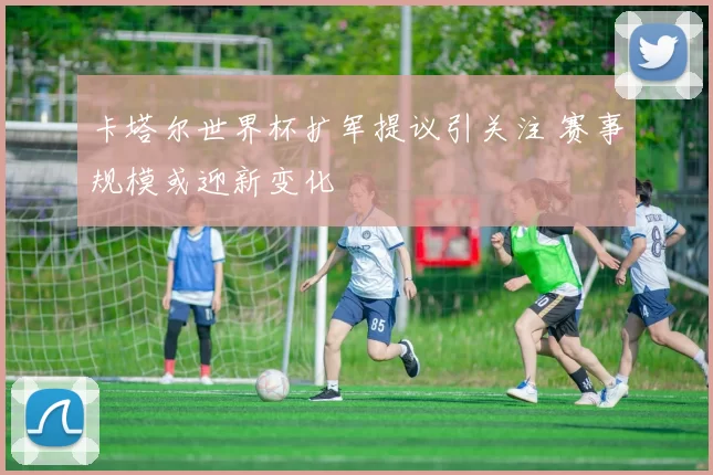 卡塔尔世界杯扩军提议引关注 赛事规模或迎新变化