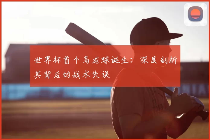世界杯首个乌龙球诞生:深度剖析其背后的战术失误