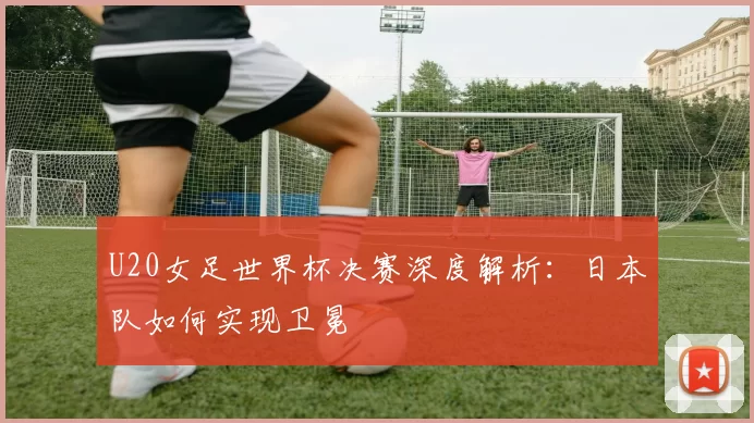 U20女足世界杯决赛深度解析:日本队如何实现卫冕