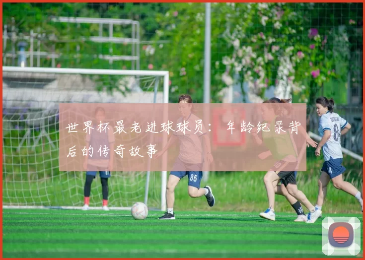 世界杯最老进球球员：年龄纪录背后的传奇故事