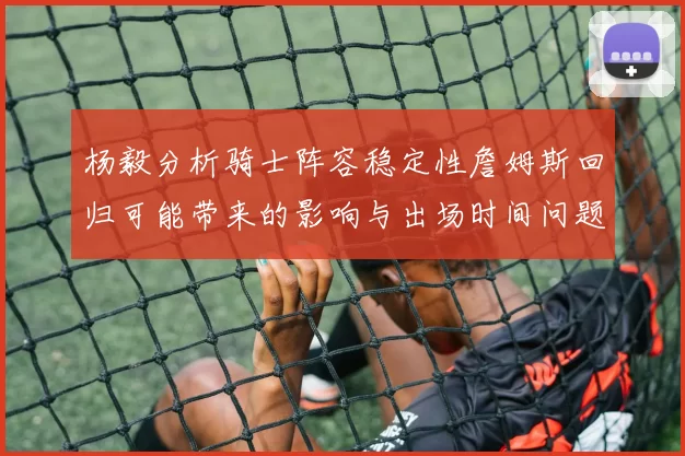 杨毅分析骑士阵容稳定性詹姆斯回归可能带来的影响与出场时间问题