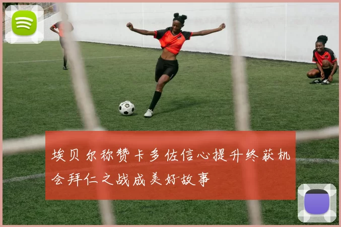 埃贝尔称赞卡多佐信心提升终获机会拜仁之战成美好故事