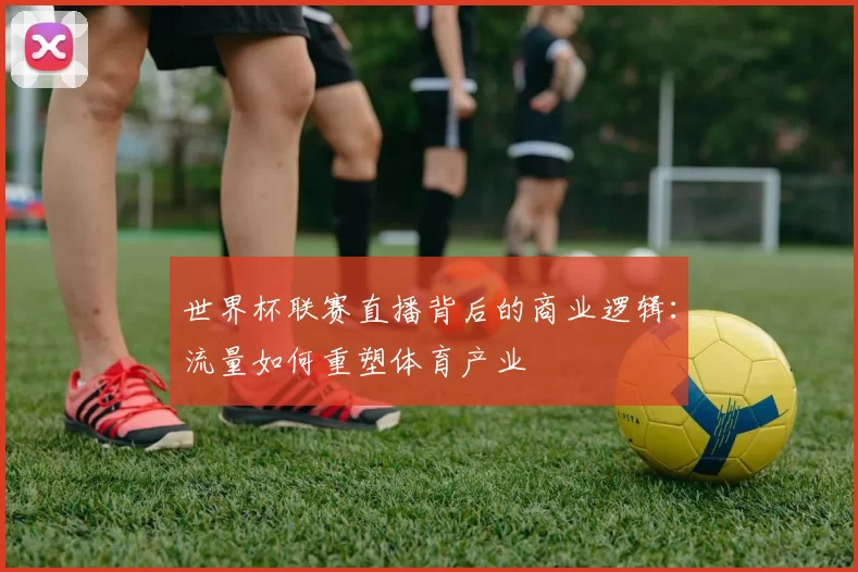 世界杯联赛直播背后的商业逻辑：流量如何重塑体育产业