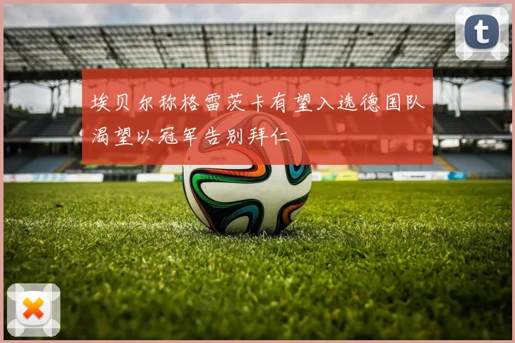 埃贝尔称格雷茨卡有望入选德国队渴望以冠军告别拜仁