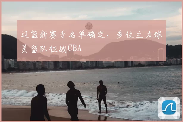 辽篮新赛季名单确定,多位主力球员留队征战CBA