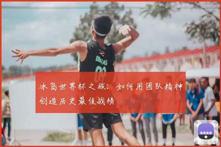 冰岛世界杯之旅：如何用团队精神创造历史最佳战绩