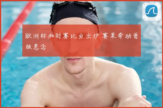 欧洲杯加时赛比分出炉 赛果牵动晋级悬念