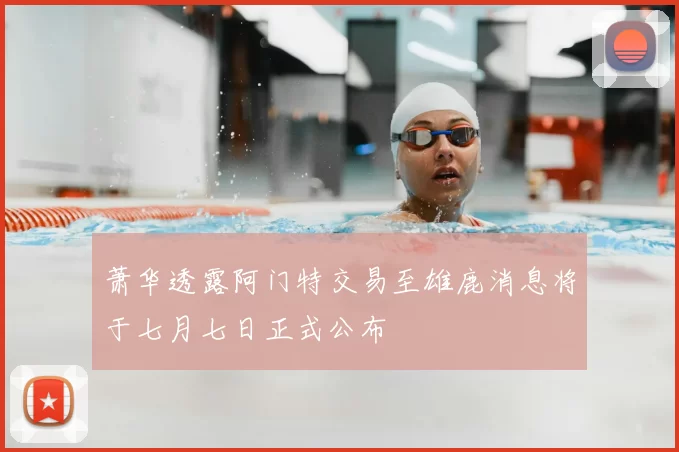 萧华透露阿门特交易至雄鹿消息将于七月七日正式公布