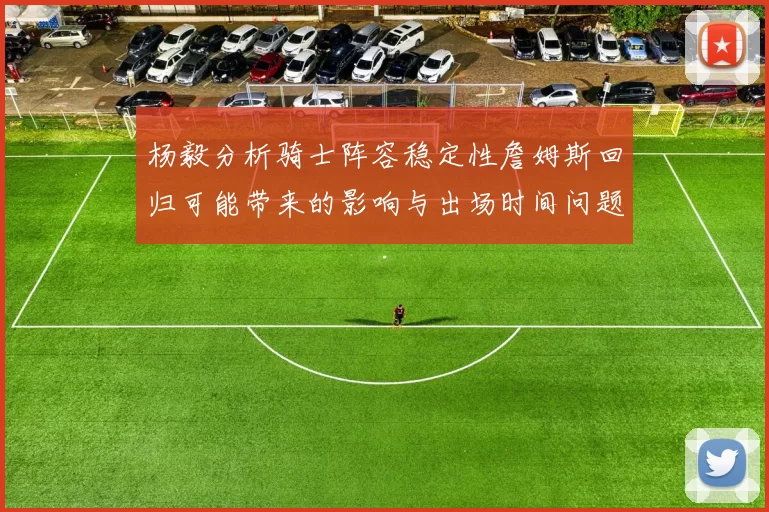杨毅分析骑士阵容稳定性詹姆斯回归可能带来的影响与出场时间问题