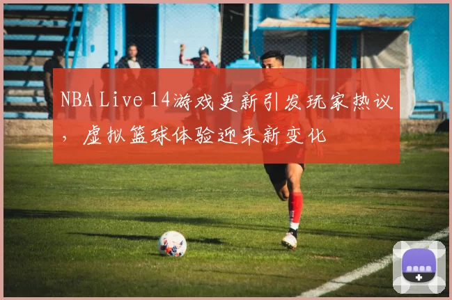 NBA Live 14游戏更新引发玩家热议，虚拟篮球体验迎来新变化