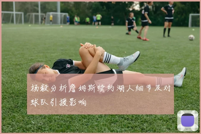 杨毅分析詹姆斯续约湖人细节及对球队引援影响