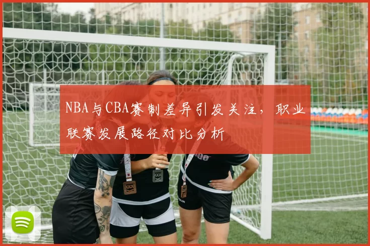 NBA与CBA赛制差异引发关注,职业联赛发展路径对比分析