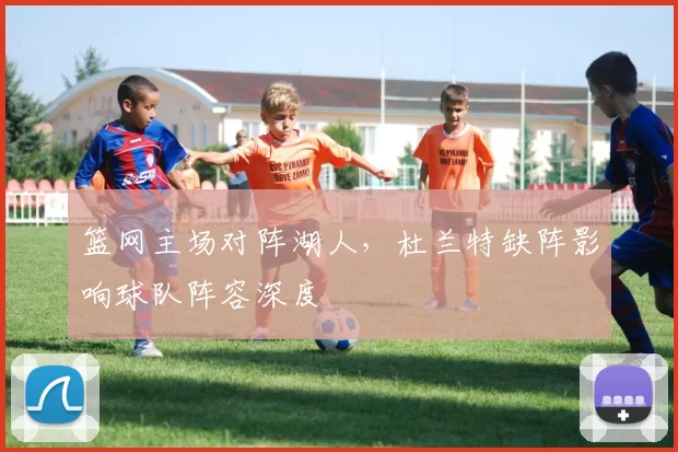篮网主场对阵湖人,杜兰特缺阵影响球队阵容深度
