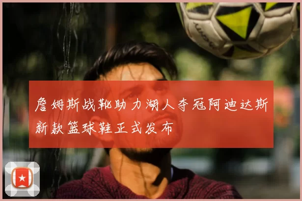詹姆斯战靴助力湖人夺冠阿迪达斯新款篮球鞋正式发布