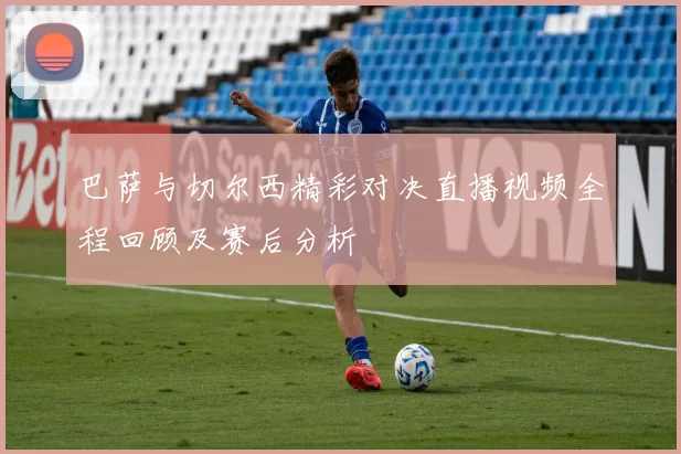巴萨与切尔西精彩对决直播视频全程回顾及赛后分析